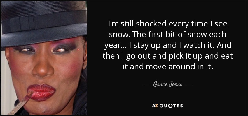 I'm still shocked every time I see snow. The first bit of snow each year... I stay up and I watch it. And then I go out and pick it up and eat it and move around in it. - Grace Jones