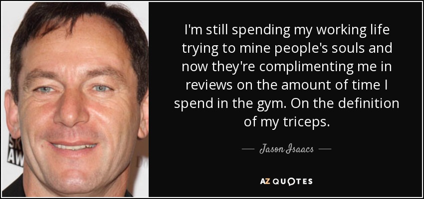 I'm still spending my working life trying to mine people's souls and now they're complimenting me in reviews on the amount of time I spend in the gym. On the definition of my triceps. - Jason Isaacs