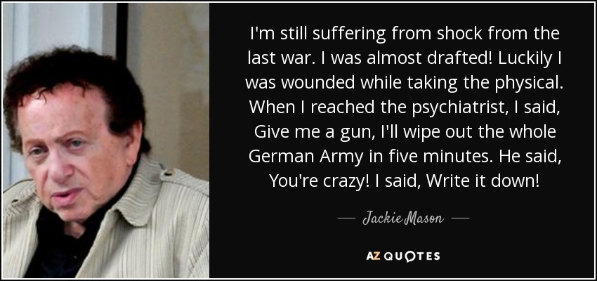 I'm still suffering from shock from the last war. I was almost drafted! Luckily I was wounded while taking the physical. When I reached the psychiatrist, I said, Give me a gun, I'll wipe out the whole German Army in five minutes. He said, You're crazy! I said, Write it down! - Jackie Mason