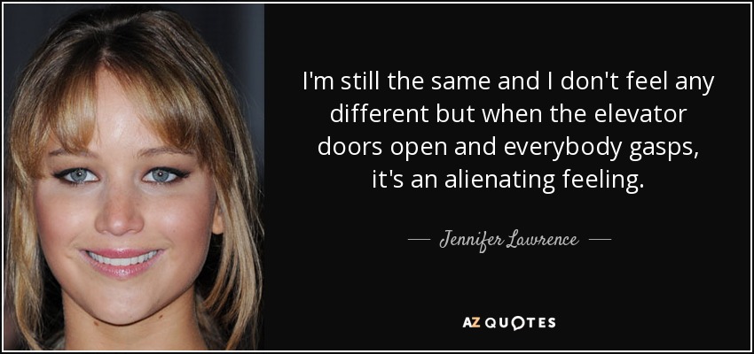 I'm still the same and I don't feel any different but when the elevator doors open and everybody gasps, it's an alienating feeling. - Jennifer Lawrence