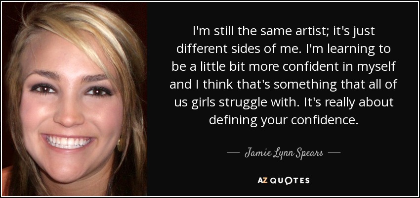 I'm still the same artist; it's just different sides of me. I'm learning to be a little bit more confident in myself and I think that's something that all of us girls struggle with. It's really about defining your confidence. - Jamie Lynn Spears
