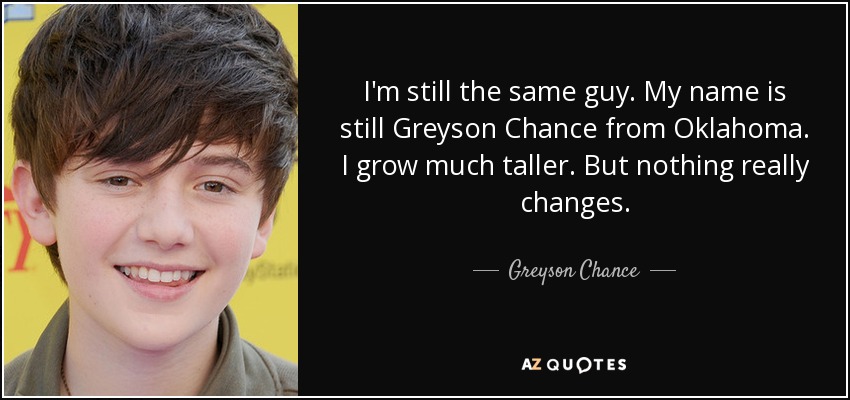 I'm still the same guy. My name is still Greyson Chance from Oklahoma. I grow much taller. But nothing really changes. - Greyson Chance