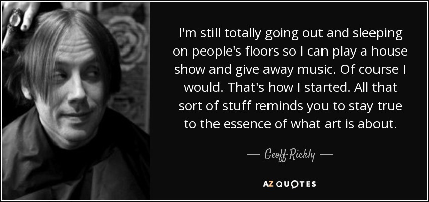 I'm still totally going out and sleeping on people's floors so I can play a house show and give away music. Of course I would. That's how I started. All that sort of stuff reminds you to stay true to the essence of what art is about. - Geoff Rickly