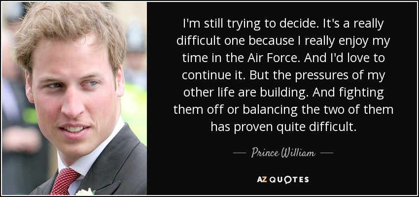 I'm still trying to decide. It's a really difficult one because I really enjoy my time in the Air Force. And I'd love to continue it. But the pressures of my other life are building. And fighting them off or balancing the two of them has proven quite difficult. - Prince William