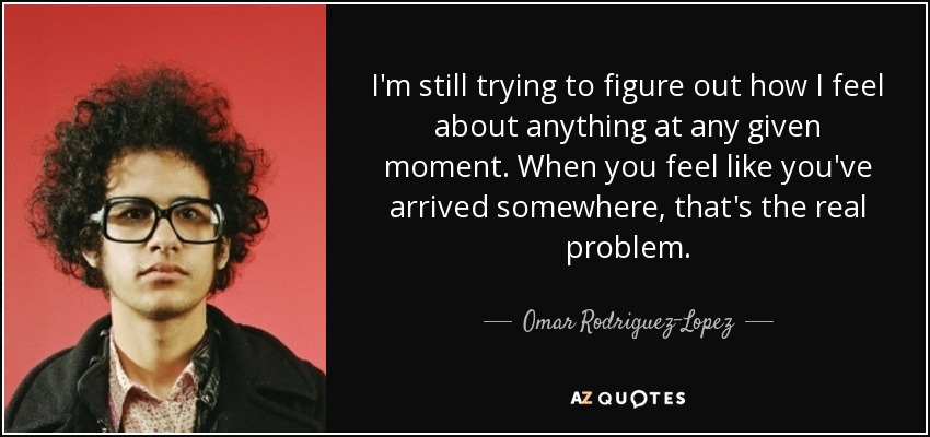 I'm still trying to figure out how I feel about anything at any given moment. When you feel like you've arrived somewhere, that's the real problem. - Omar Rodriguez-Lopez