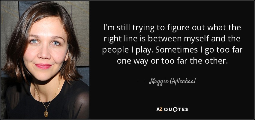I'm still trying to figure out what the right line is between myself and the people I play. Sometimes I go too far one way or too far the other. - Maggie Gyllenhaal