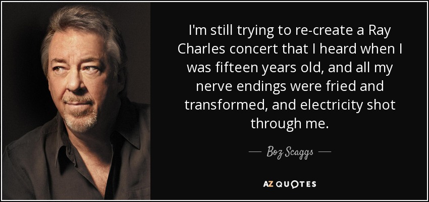 I'm still trying to re-create a Ray Charles concert that I heard when I was fifteen years old, and all my nerve endings were fried and transformed, and electricity shot through me. - Boz Scaggs