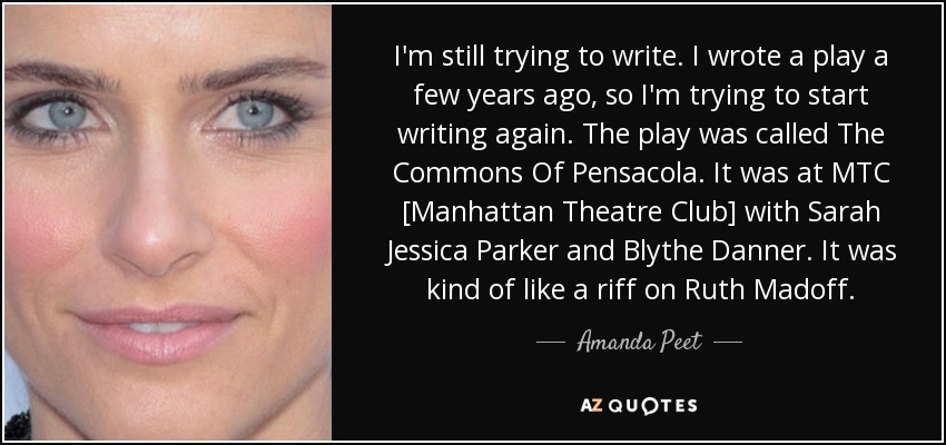 I'm still trying to write. I wrote a play a few years ago, so I'm trying to start writing again. The play was called The Commons Of Pensacola. It was at MTC [Manhattan Theatre Club] with Sarah Jessica Parker and Blythe Danner. It was kind of like a riff on Ruth Madoff. - Amanda Peet