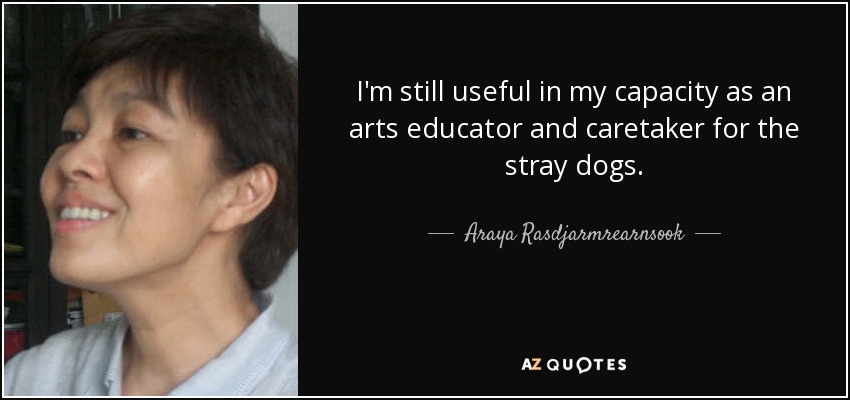 I'm still useful in my capacity as an arts educator and caretaker for the stray dogs. - Araya Rasdjarmrearnsook