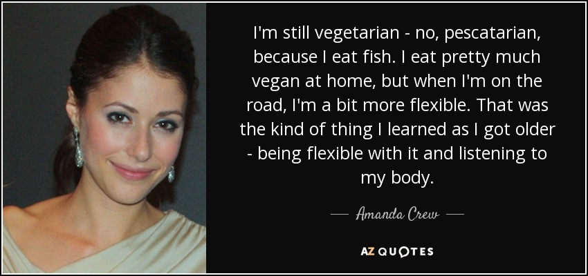 I'm still vegetarian - no, pescatarian, because I eat fish. I eat pretty much vegan at home, but when I'm on the road, I'm a bit more flexible. That was the kind of thing I learned as I got older - being flexible with it and listening to my body. - Amanda Crew