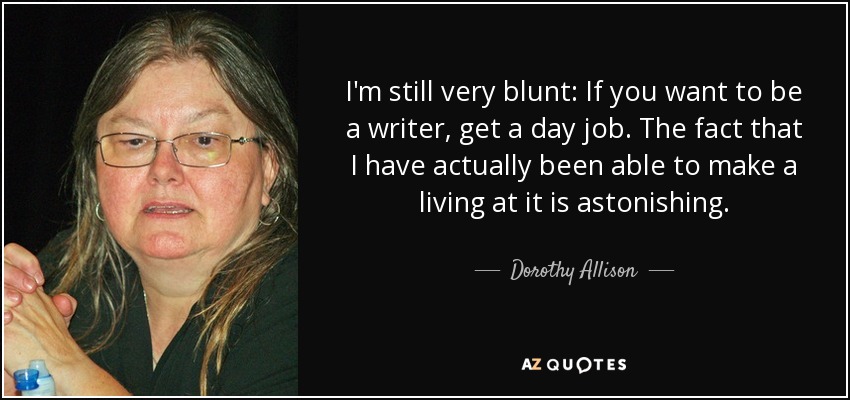 I'm still very blunt: If you want to be a writer, get a day job. The fact that I have actually been able to make a living at it is astonishing. - Dorothy Allison