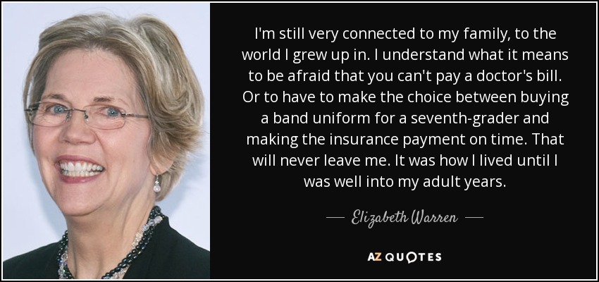 I'm still very connected to my family, to the world I grew up in. I understand what it means to be afraid that you can't pay a doctor's bill. Or to have to make the choice between buying a band uniform for a seventh-grader and making the insurance payment on time. That will never leave me. It was how I lived until I was well into my adult years. - Elizabeth Warren