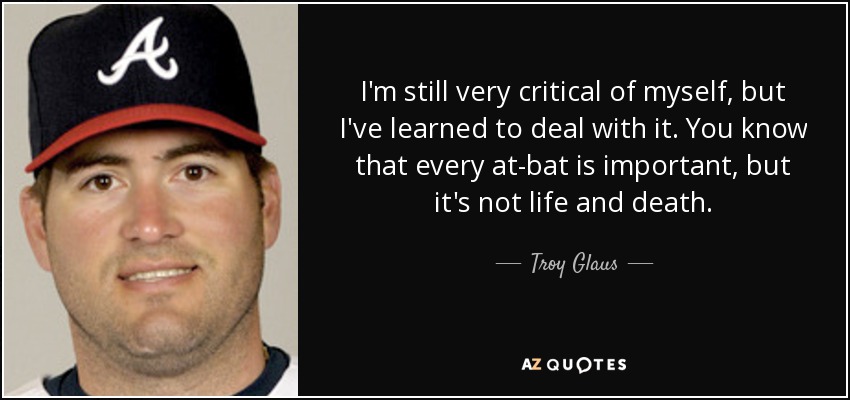 I'm still very critical of myself, but I've learned to deal with it. You know that every at-bat is important, but it's not life and death. - Troy Glaus