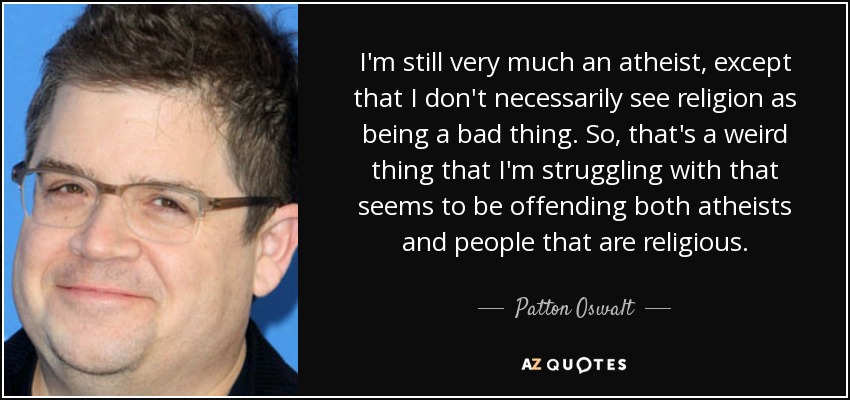 I'm still very much an atheist, except that I don't necessarily see religion as being a bad thing. So, that's a weird thing that I'm struggling with that seems to be offending both atheists and people that are religious. - Patton Oswalt