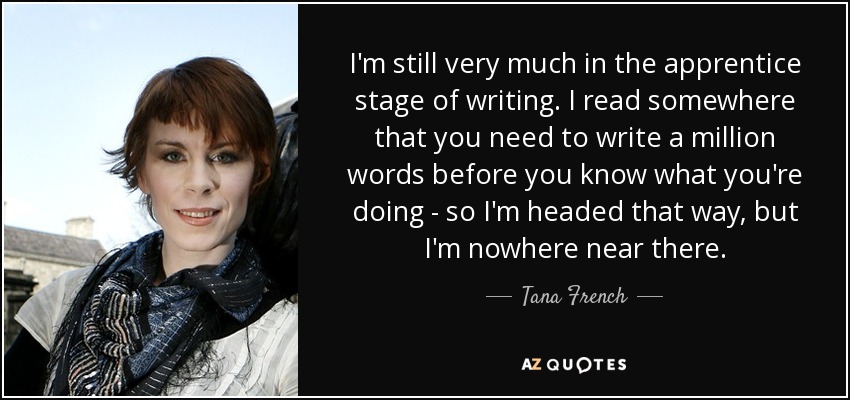 I'm still very much in the apprentice stage of writing. I read somewhere that you need to write a million words before you know what you're doing - so I'm headed that way, but I'm nowhere near there. - Tana French