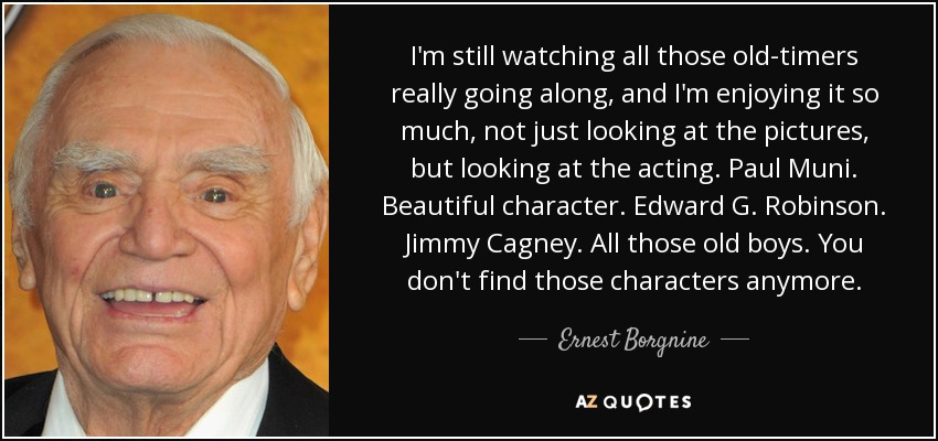 I'm still watching all those old-timers really going along, and I'm enjoying it so much, not just looking at the pictures, but looking at the acting. Paul Muni. Beautiful character. Edward G. Robinson. Jimmy Cagney. All those old boys. You don't find those characters anymore. - Ernest Borgnine