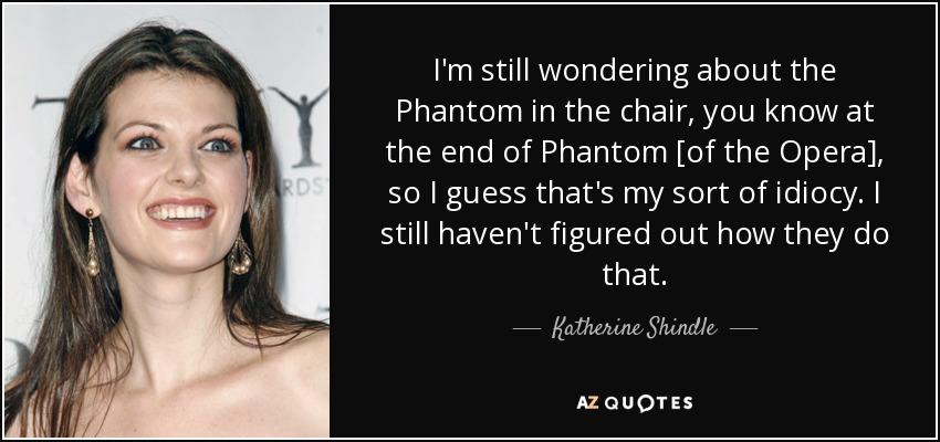 I'm still wondering about the Phantom in the chair, you know at the end of Phantom [of the Opera], so I guess that's my sort of idiocy. I still haven't figured out how they do that. - Katherine Shindle