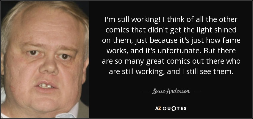 I'm still working! I think of all the other comics that didn't get the light shined on them, just because it's just how fame works, and it's unfortunate. But there are so many great comics out there who are still working, and I still see them. - Louie Anderson
