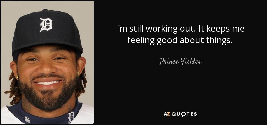 I'm still working out. It keeps me feeling good about things. - Prince Fielder