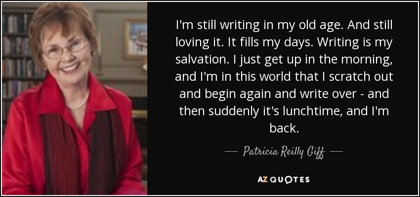 I'm still writing in my old age. And still loving it. It fills my days. Writing is my salvation. I just get up in the morning, and I'm in this world that I scratch out and begin again and write over - and then suddenly it's lunchtime, and I'm back. - Patricia Reilly Giff