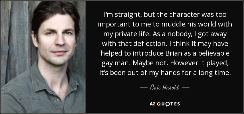 I'm straight, but the character was too important to me to muddle his world with my private life. As a nobody, I got away with that deflection. I think it may have helped to introduce Brian as a believable gay man. Maybe not. However it played, it's been out of my hands for a long time. - Gale Harold I'm straight, but the character was too important to me to muddle his world with my private life. As a nobody, I got away with that deflection. I think it may have helped to introduce Brian as a believable gay man. Maybe not. However it played, it's been out of my hands for a long time. - Gale Harold
