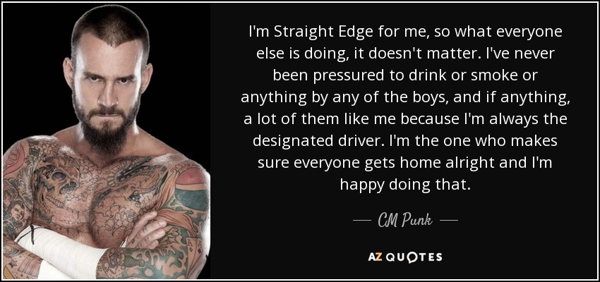 I'm Straight Edge for me, so what everyone else is doing, it doesn't matter. I've never been pressured to drink or smoke or anything by any of the boys, and if anything, a lot of them like me because I'm always the designated driver. I'm the one who makes sure everyone gets home alright and I'm happy doing that. - CM Punk