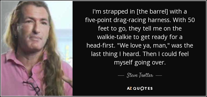 I'm strapped in [the barrel] with a five-point drag-racing harness. With 50 feet to go, they tell me on the walkie-talkie to get ready for a head-first. 