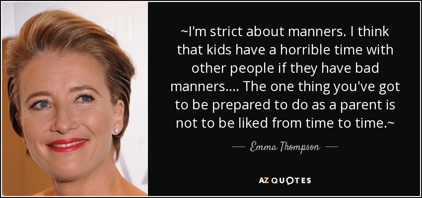 ~I'm strict about manners. I think that kids have a horrible time with other people if they have bad manners.... The one thing you've got to be prepared to do as a parent is not to be liked from time to time.~ - Emma Thompson