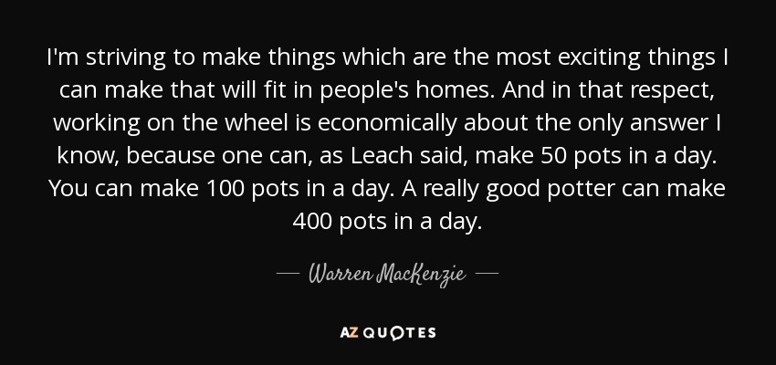 I'm striving to make things which are the most exciting things I can make that will fit in people's homes. And in that respect, working on the wheel is economically about the only answer I know, because one can, as Leach said, make 50 pots in a day. You can make 100 pots in a day. A really good potter can make 400 pots in a day. - Warren MacKenzie