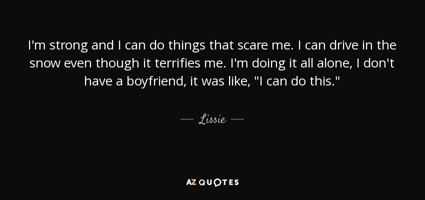 I'm strong and I can do things that scare me. I can drive in the snow even though it terrifies me. I'm doing it all alone, I don't have a boyfriend, it was like, 