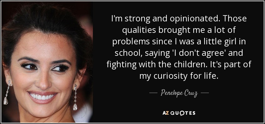 I'm strong and opinionated. Those qualities brought me a lot of problems since I was a little girl in school, saying 'I don't agree' and fighting with the children. It's part of my curiosity for life. - Penelope Cruz