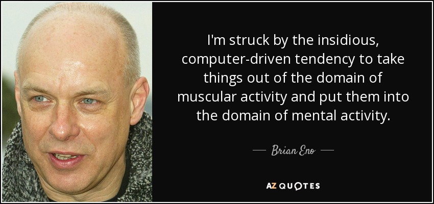 I'm struck by the insidious, computer-driven tendency to take things out of the domain of muscular activity and put them into the domain of mental activity. - Brian Eno