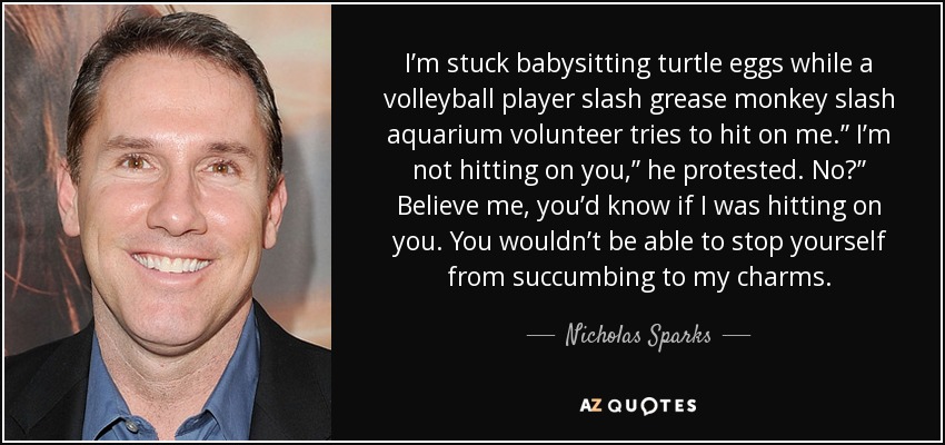 I’m stuck babysitting turtle eggs while a volleyball player slash grease monkey slash aquarium volunteer tries to hit on me.” I’m not hitting on you,” he protested. No?” Believe me, you’d know if I was hitting on you. You wouldn’t be able to stop yourself from succumbing to my charms. - Nicholas Sparks