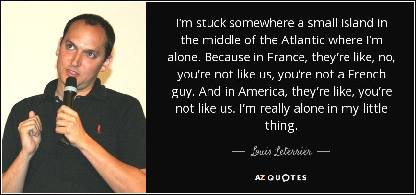 I’m stuck somewhere a small island in the middle of the Atlantic where I’m alone. Because in France, they’re like, no, you’re not like us, you’re not a French guy. And in America, they’re like, you’re not like us. I’m really alone in my little thing. - Louis Leterrier