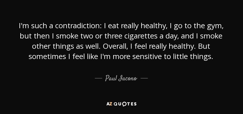 I'm such a contradiction: I eat really healthy, I go to the gym, but then I smoke two or three cigarettes a day, and I smoke other things as well. Overall, I feel really healthy. But sometimes I feel like I'm more sensitive to little things. - Paul Iacono