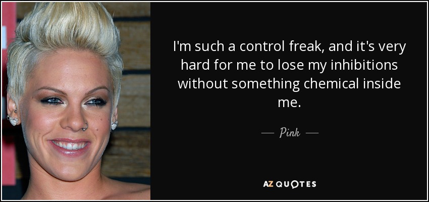 I'm such a control freak, and it's very hard for me to lose my inhibitions without something chemical inside me. - Pink