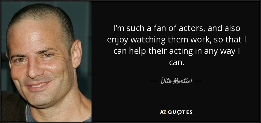 I'm such a fan of actors, and also enjoy watching them work, so that I can help their acting in any way I can. - Dito Montiel