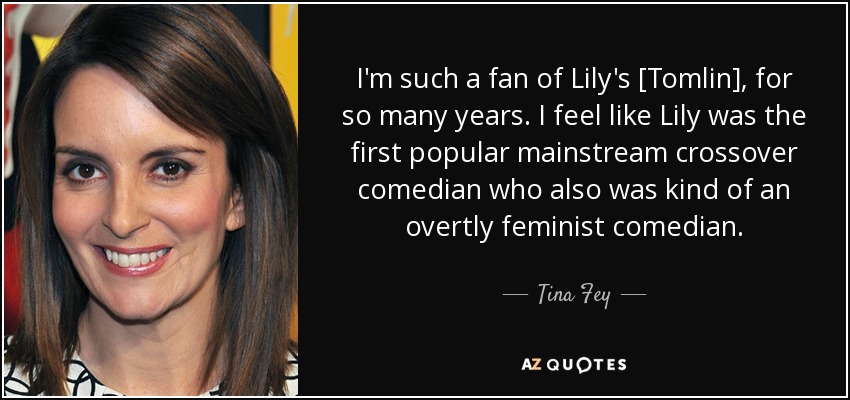I'm such a fan of Lily's [Tomlin], for so many years. I feel like Lily was the first popular mainstream crossover comedian who also was kind of an overtly feminist comedian. - Tina Fey