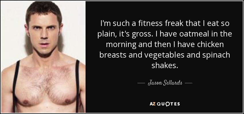 I'm such a fitness freak that I eat so plain, it's gross. I have oatmeal in the morning and then I have chicken breasts and vegetables and spinach shakes. - Jason Sellards