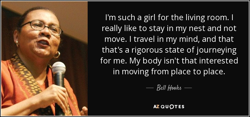 I'm such a girl for the living room. I really like to stay in my nest and not move. I travel in my mind, and that that's a rigorous state of journeying for me. My body isn't that interested in moving from place to place. - Bell Hooks