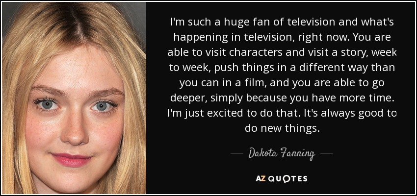 I'm such a huge fan of television and what's happening in television, right now. You are able to visit characters and visit a story, week to week, push things in a different way than you can in a film, and you are able to go deeper, simply because you have more time. I'm just excited to do that. It's always good to do new things. - Dakota Fanning