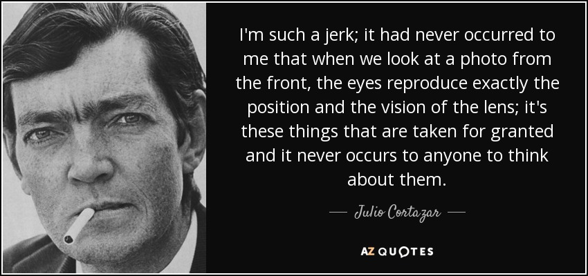 I'm such a jerk; it had never occurred to me that when we look at a photo from the front, the eyes reproduce exactly the position and the vision of the lens; it's these things that are taken for granted and it never occurs to anyone to think about them. - Julio Cortazar