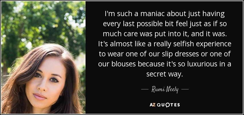 I'm such a maniac about just having every last possible bit feel just as if so much care was put into it, and it was. It's almost like a really selfish experience to wear one of our slip dresses or one of our blouses because it's so luxurious in a secret way. - Rumi Neely
