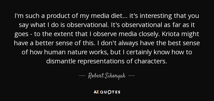 I'm such a product of my media diet... it's interesting that you say what I do is observational. It's observational as far as it goes - to the extent that I observe media closely. Kriota might have a better sense of this. I don't always have the best sense of how human nature works, but I certainly know how to dismantle representations of characters. - Robert Sikoryak