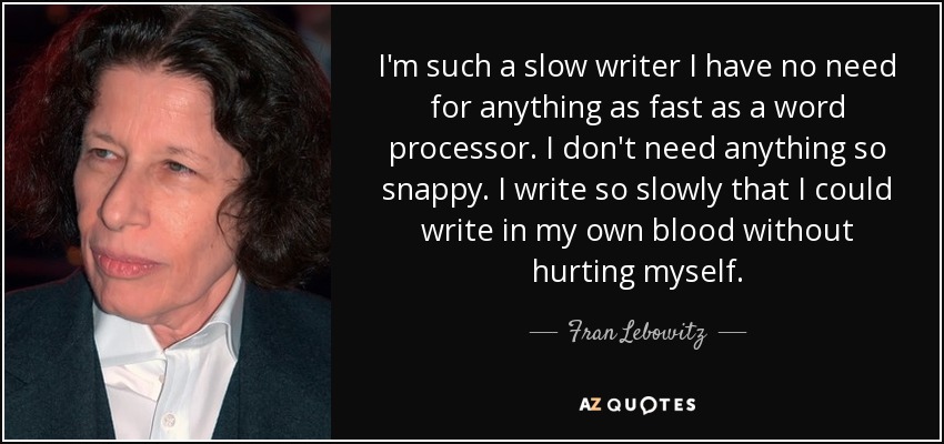 I'm such a slow writer I have no need for anything as fast as a word processor. I don't need anything so snappy. I write so slowly that I could write in my own blood without hurting myself. - Fran Lebowitz