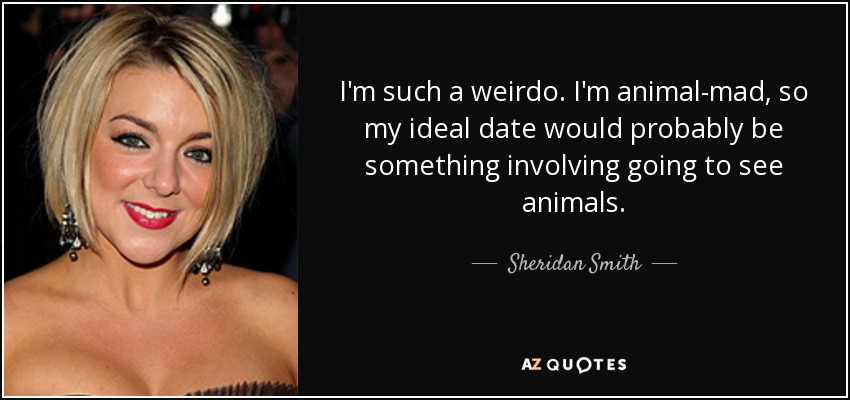 I'm such a weirdo. I'm animal-mad, so my ideal date would probably be something involving going to see animals. - Sheridan Smith