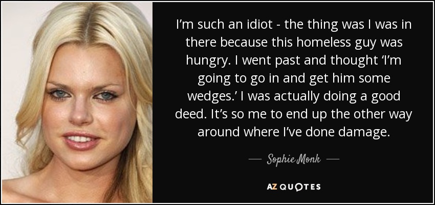 I’m such an idiot - the thing was I was in there because this homeless guy was hungry. I went past and thought ‘I’m going to go in and get him some wedges.’ I was actually doing a good deed. It’s so me to end up the other way around where I’ve done damage. - Sophie Monk