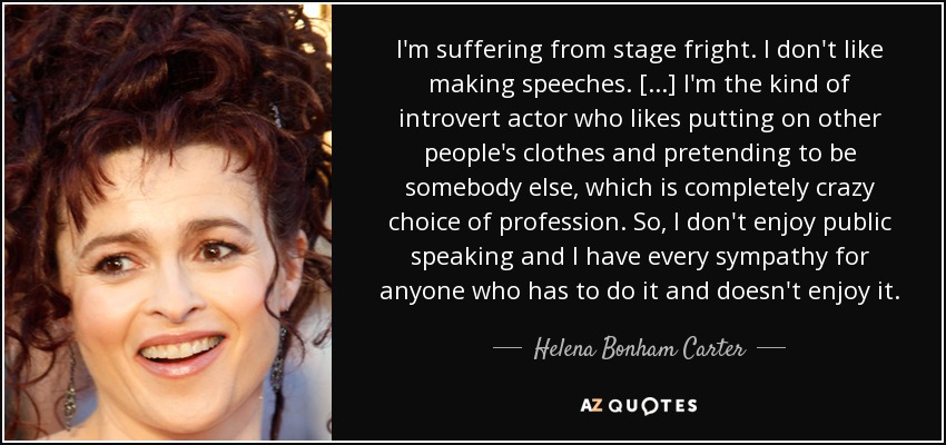 I'm suffering from stage fright. I don't like making speeches. [...] I'm the kind of introvert actor who likes putting on other people's clothes and pretending to be somebody else, which is completely crazy choice of profession. So, I don't enjoy public speaking and I have every sympathy for anyone who has to do it and doesn't enjoy it. - Helena Bonham Carter