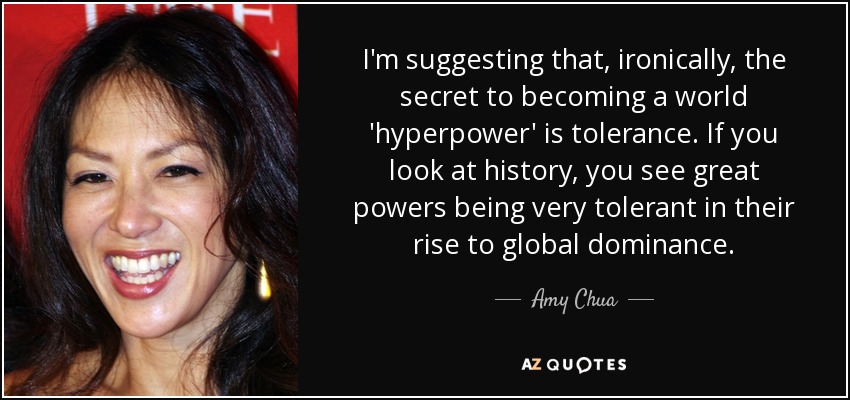 I'm suggesting that, ironically, the secret to becoming a world 'hyperpower' is tolerance. If you look at history, you see great powers being very tolerant in their rise to global dominance. - Amy Chua