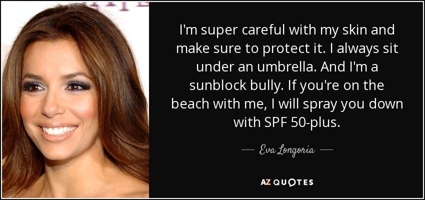 I'm super careful with my skin and make sure to protect it. I always sit under an umbrella. And I'm a sunblock bully. If you're on the beach with me, I will spray you down with SPF 50-plus. - Eva Longoria